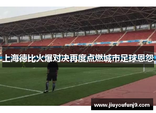 上海德比火爆对决再度点燃城市足球恩怨